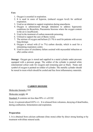 Uses
1. Oxygen is essential in respiration.
2. It is used in cases of hypoxia, (reduced oxygen level) for artificial
respiration.
3. Used as an inhalant to support respiration during anaesthesia.
4. Oxygen is administered through inhalation to address hypoxemic
conditions (in Bronchitis, Pneumonia Sessions where the oxygen content
in the air is insufficient).
5. Used in the treatment of carbon monoxide poisoning.
6. Utilized to support the care of Burns victim.
7. The mixture of oxygen and helium (21:79) is used for patients with severe
lung damage.
8. Oxygen is mixed with (5 to 7%) carbon dioxide, which is used for a
stimulating respiratory centre.
9. Used in cases of circulatory failure assisted with myocardial infraction or
after cardiac arrest.
Storage: Oxygen gas is stored and supplied in a metal cylinder under pressure
equipped with a pressure gauge. The soldier of the cylinder is painted white
(internatonal colour code for oxygen) and remaining part as black. Name and
symbol of oxygen is painted on soldier of cylinder. The metallic cylinder should
be stored in room which should be cooled and free form inflammatory materials.
CARBON DIOXIDE
Molecular formula: CO2
Molecular weight: 44
Standard: It contains not less than 99% v/v of CO2
In air, it is present about 0.03% v/v. It is released from volcanoes, decaying of dead bodies,
during combustion, fermentation and respiration.
Preparation
1. It is obtained from calcium carbonate (lime stone) either by direct strong heating or by
treatment with dilute mineral acids.
 