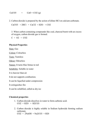 CaCO3 = CaO + CO2 (g)
2. Carbon dioxide is prepared by the action of dilute HCl on calcium carbonate.
CaCO3 + 2HCl = CaCl2 + H2O + CO2
3. When carbon containing compounds like coal, charcoal burnt with an excess
of oxygen, carbon dioxide gas is formed.
C + O2 = CO2
Physical Properties
State: Gas
Colour: Colourless
Taste: Tasteless
Odour: Odourless
Nature: It turns blue litmus to red
Solubility: Soluble in water
It is heavier than air
It do not supports combustion.
It can be liquefied under compression
It extinguishes fire
It can be solidified, called as dry ice
Chemical properties
1. Carbon dioxide dissolves in water to form carbonic acid.
CO2 + H2O = H2CO3
2. Carbon dioxide is highly soluble in Sodium hydroxide forming sodium
carbonate.
CO2 + 2NaOH = Na2CO3 + H20
 