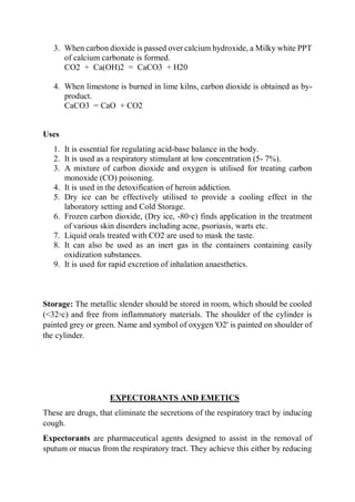 3. When carbon dioxide is passed over calcium hydroxide, a Milky white PPT
of calcium carbonate is formed.
CO2 + Ca(OH)2 = CaCO3 + H20
4. When limestone is burned in lime kilns, carbon dioxide is obtained as by-
product.
CaCO3 = CaO + CO2
Uses
1. It is essential for regulating acid-base balance in the body.
2. It is used as a respiratory stimulant at low concentration (5- 7%).
3. A mixture of carbon dioxide and oxygen is utilised for treating carbon
monoxide (CO) poisoning.
4. It is used in the detoxification of heroin addiction.
5. Dry ice can be effectively utilised to provide a cooling effect in the
laboratory setting and Cold Storage.
6. Frozen carbon dioxide, (Dry ice, -80◦c) finds application in the treatment
of various skin disorders including acne, psoriasis, warts etc.
7. Liquid orals treated with CO2 are used to mask the taste.
8. It can also be used as an inert gas in the containers containing easily
oxidization substances.
9. It is used for rapid excretion of inhalation anaesthetics.
Storage: The metallic slender should be stored in room, which should be cooled
(<32◦c) and free from inflammatory materials. The shoulder of the cylinder is
painted grey or green. Name and symbol of oxygen 'O2' is painted on shoulder of
the cylinder.
EXPECTORANTS AND EMETICS
These are drugs, that eliminate the secretions of the respiratory tract by inducing
cough.
Expectorants are pharmaceutical agents designed to assist in the removal of
sputum or mucus from the respiratory tract. They achieve this either by reducing
 