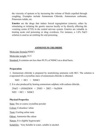 the viscosity of sputum or by increasing the volume of fluids expelled through
coughing. Examples include Ammonium Chloride, Ammonium carbonate,
Potassium iodide, etc.
Emetics are the drugs that induce forced regurgitation (emesis), either by
stimulating or irritating the gastric mucosa locally or by directly affecting the
vomiting centre (CTZ) in the central nervous system. Emetics are valuable in
treating acute oral poisoning or drug overdoses. For instance, a 1.6% NaCl
solution is used as an emitting for oral poisoning.
AMMONIUM CHLORIDE
Molecular formula:NH4Cl
Molecular weight: 53.5
Standard: It contains not less than 99.5% of NH4Cl on a dried basis.
Preparation
1. Ammonium chloride is prepared by neutralizing ammonia with HCl. The solution is
evaporated till a crystalline mass of ammonium chloride is obtained.
NH3 + HCl = NH4Cl
2. It is also produced by heating ammonium sulphate with sodium chloride.
2NaCl + (NH4)2SO4 = 2NH3 + 2HCl + Na2SO4
NH3 + HCl = NH4Cl
Physical Properties
State: fine or coarse crystalline powder
Colour: Colourless/ white
Taste: Cooling saline taste
Odour: Ammonia-like odour
Nature: It is slightly hygroscopic
Solubility: Very Soluble in water, soluble in alcohol.
 