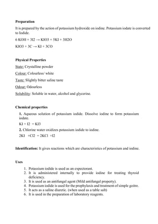 Preparation
It is prepared by the action of potassium hydroxide on iodine. Potassium iodate is converted
to Iodide.
6 KOH + 3I2 → KIO3 + 5KI + 3H2O
KIO3 + 3C → KI + 3CO
Physical Properties
State: Crystalline powder
Colour: Colourless/ white
Taste: Slightly bitter saline taste
Odour: Odourless
Solubility: Soluble in water, alcohol and glycerine.
Chemical properties
1. Aqueous solution of potassium iodide. Dissolve iodine to form potassium
iodate.
KI + I2 = KI3
2. Chlorine water oxidizes potassium iodide to iodine.
2KI +Cl2 = 2KCl +I2
Identification: It gives reactions which are characteristics of potassium and iodine.
Uses
1. Potassium iodide is used as an expectorant.
2. It is administered internally to provide iodine for treating thyroid
deficiency.
3. It is used as an antifungal agent (Mild antifungal property).
4. Potassium iodide is used for the prophylaxis and treatment of simple goitre.
5. It acts as a saline diuretic. (when used as a table salt)
6. It is used in the preparation of laboratory reagents.
 
