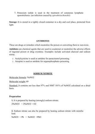 7. Potassium iodide is used in the treatment of cutaneous lymphatic
sporotrichosis. (an infection caused by spirothrixschenckii)
Storage: It is stored in a tightly closed container in a dry and cool place, protected from
light.
ANTIDOTES
These are drugs or remedies which neutralize the poison or converting them to non-toxic.
Antidotes are chemical agents that are used to counteract or neutralize the adverse effects
of ingested poison or drug overdose. Examples include activated charcoal and sodium
nitrite.
o Acetylcysteine is used as antidote for paracetamol poisoning.
o Atropine is used as antidote for organophosphates poisoning.
SODIUM NITRITE
Molecular formula: NaNO2
Molecular weight: 69
Standard: It contains not less than 97% and NMT 101% of NaNO2 calculated on a dried
basis.
Preparation
1. It is prepared by heating (strongly) sodium nitrate.
2NaNO3 = 2NaNO2 + O2
2. Sodium nitrate can also be prepared by heating sodium nitrate with metallic
lead.
NaNO3 + Pb = NaNO2 +PbO
 