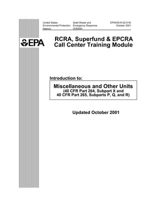 United States              Solid Waste and      EPA530-K-02-014I
Environmental Protection   Emergency Response       October 2001
Agency                     (5305W)



         RCRA, Superfund & EPCRA
         Call Center Training Module




     Introduction to:
         Miscellaneous and Other Units
               (40 CFR Part 264, Subpart X and
            40 CFR Part 265, Subparts P, Q, and R)



                           Updated October 2001
 