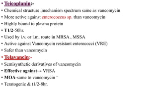 • Teicoplanin:-
• Chemical structure ,mechanism spectrum same as vancomycin
• More active against enterococcus sp. than vancomycin
• Highly bound to plasma protein
• T1/2-50hr.
• Used by i.v. or i.m. route in MRSA , MSSA
• Active against Vancomycin resistant enterococci (VRE)
• Safer than vancomycin
• Telavancin:-
• Semisynthetic derivatives of vancomycin
• Effective against→ VRSA
• MOA-same to vancomycin ‘
• Teratogenic & t1/2-8hr.
 