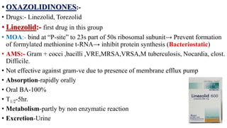 • OXAZOLIDINONES:-
• Drugs:- Linezolid, Torezolid
• Linezolid:- first drug in this group
• MOA:- bind at “P-site” to 23s part of 50s ribosomal subunit→ Prevent formation
of formylated methionine t-RNA→ inhibit protein synthesis (Bacteriostatic)
• AMS:- Gram + cocci ,bacilli ,VRE,MRSA,VRSA,M tuberculosis, Nocardia, clost.
Difficile.
• Not effective against gram-ve due to presence of membrane efflux pump
• Absorption-rapidly orally
• Oral BA-100%
• T1/2-5hr.
• Metabolism-partly by non enzymatic reaction
• Excretion-Urine
 
