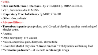 • USE:-
• Skin and Soft-Tissue Infections:- by VRSA(DOC), MRSA infection,
• VRE, Pneumonia due to MSSA
• Respiratory Tract Infections:- by MDR,XDR-TB
• Other:- Nocardiosis
• Adverse Effects:-
• Thrombocytopenia-upon prolong use(>2weeks)-bleeding, requires monitoring of
platelet count.
• Anemia
• Optic neuropathy- (>4 weeks)
• Nausea, abdominal pain, diarrhoea, altered taste
• Reversible MAO-I may case “Cheese reaction” with tyramine containing food
• “Serotonin syndrome”→ if use with serotonergic drugs
 