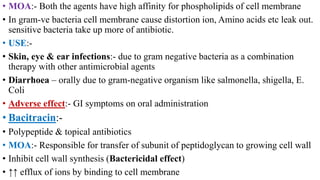 • MOA:- Both the agents have high affinity for phospholipids of cell membrane
• In gram-ve bacteria cell membrane cause distortion ion, Amino acids etc leak out.
sensitive bacteria take up more of antibiotic.
• USE:-
• Skin, eye & ear infections:- due to gram negative bacteria as a combination
therapy with other antimicrobial agents
• Diarrhoea – orally due to gram-negative organism like salmonella, shigella, E.
Coli
• Adverse effect:- GI symptoms on oral administration
• Bacitracin:-
• Polypeptide & topical antibiotics
• MOA:- Responsible for transfer of subunit of peptidoglycan to growing cell wall
• Inhibit cell wall synthesis (Bactericidal effect)
• ↑↑ efflux of ions by binding to cell membrane
 