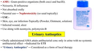 • AMS:- Gram-positive organisms (both cocci and bacilli).
• Neisseria, H influenzae
• Not absorbed orally
• Parental use→ Nephrotoxicity (so used topically)
• USE:-
• Skin, eye, ear infection-Topically (Powder, Ointment, solution)
• Infected wound, ulcer
• Use along with neomycin, polymyxin-B
• Orally administered AMA attain antibacterial conc only in urine with no systemic
antibacterial effect →Indicated for UTI
• “Urinary Antiseptics”→ Considered as a form of local therapy
Urinary Antiseptics
 
