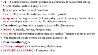 • UTI:- Common(female) health problem in community & nosocomial setting
• Affects bladder, urethra, kidney, ureter
• Types- Upper or lower (most common)
• Lower UTI (uncomplicated):- urethra, Bladder, prostate
• Symptoms:- burning sensation (>3 time a day) , pain, frequency of micturition
bacteria multiplication due to low pH, high urea content
• Causative Organism:-Gram negative (bacilli-E.coli) common
• Others- Klebsiella, Proteus, Pseudomonas
• Risk factor-Catheterization during caesarian section, Traumatic injury to urethra
• Drug treatment should be base on organism causing UTI
• Pharmacotherapy:-
• Urinary antiseptics:- Nitrofurantoin, Methenamine
• URINARY ANALGESIC:- Phenazopyridine
 