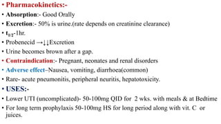 • Pharmacokinetics:-
• Absorption:- Good Orally
• Excretion:- 50% is urine.(rate depends on creatinine clearance)
• t1/2-1hr.
• Probenecid →↓↓Excretion
• Urine becomes brown after a gap.
• Contraindication:- Pregnant, neonates and renal disorders
• Adverse effect–Nausea, vomiting, diarrhoea(common)
• Rare- acute pneumonitis, peripheral neuritis, hepatotoxicity.
• USES:-
• Lower UTI (uncomplicated)- 50-100mg QID for 2 wks. with meals & at Bedtime
• For long term prophylaxis 50-100mg HS for long period along with vit. C or
juices.
 