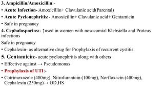 3. Ampicillin/Amoxicillin:-
• Acute Infection- Amoxicillin+ Clavulanic acid(Parental)
• Acute Pyelonephritis:- Amoxicillin+ Clavulanic acid+ Gentamicin
• Safe in pregnancy
4. Cephalosporins:- ↑used in women with nosocomial Klebsiella and Proteus
infections
Safe in pregnancy
• Cephalexin- as alternative drug for Prophylaxis of recurrent cystitis
5. Gentamicin:- acute pyelonephritis along with others
• Effective against → Pseudomonas
• Prophylaxis of UTI:-
• Cotrimoxazole (480mg), Nitrofurantoin (100mg), Norfloxacin (400mg),
Cephalexin (250mg)→ OD,HS
 