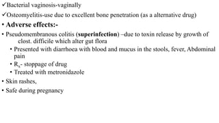 Bacterial vaginosis-vaginally
Osteomyelitis-use due to excellent bone penetration (as a alternative drug)
• Adverse effects:-
• Pseudomembranous colitis (superinfection) –due to toxin release by growth of
clost. difficile which alter gut flora
• Presented with diarrhoea with blood and mucus in the stools, fever, Abdominal
pain
• Rx- stoppage of drug
• Treated with metronidazole
• Skin rashes,
• Safe during pregnancy
 