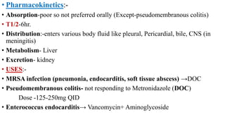 • Pharmacokinetics:-
• Absorption-poor so not preferred orally (Except-pseudomembranous colitis)
• T1/2-6hr.
• Distribution:-enters various body fluid like pleural, Pericardial, bile, CNS (in
meningitis)
• Metabolism- Liver
• Excretion- kidney
• USES:-
• MRSA infection (pneumonia, endocarditis, soft tissue abscess) →DOC
• Pseudomembranous colitis- not responding to Metronidazole (DOC)
Dose -125-250mg QID
• Enterococcus endocarditis→ Vancomycin+ Aminoglycoside
 