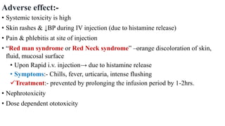 Adverse effect:-
• Systemic toxicity is high
• Skin rashes & ↓BP during IV injection (due to histamine release)
• Pain & phlebitis at site of injection
• “Red man syndrome or Red Neck syndrome” –orange discoloration of skin,
fluid, mucosal surface
• Upon Rapid i.v. injection→ due to histamine release
• Symptoms:- Chills, fever, urticaria, intense flushing
Treatment:- prevented by prolonging the infusion period by 1-2hrs.
• Nephrotoxicity
• Dose dependent ototoxicity
 