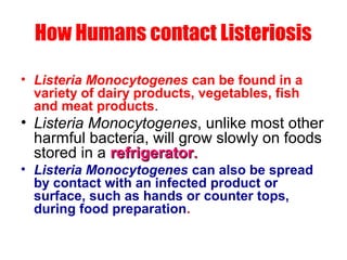 How Humans contact Listeriosis
• Listeria Monocytogenes can be found in a
variety of dairy products, vegetables, fish
and meat products.
• Listeria Monocytogenes, unlike most other
harmful bacteria, will grow slowly on foods
stored in a refrigeratorrefrigerator..
• Listeria Monocytogenes can also be spread
by contact with an infected product or
surface, such as hands or counter tops,
during food preparation.
 