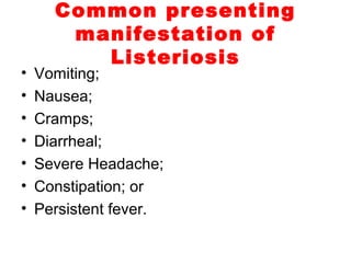 Common presenting
manifestation of
Listeriosis
• Vomiting;
• Nausea;
• Cramps;
• Diarrheal;
• Severe Headache;
• Constipation; or
• Persistent fever.
 