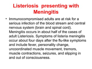 Listeriosis presenting with
Meningitis
• Immunocompromised adults are at risk for a
serious infection of the blood stream and central
nervous system (brain and spinal cord).
Meningitis occurs in about half of the cases of
adult Listeriosis. Symptoms of listeria meningitis
occur about four days after the flu-like symptoms
and include fever, personality change,
uncoordinated muscle movement, tremors,
muscle contractions, seizures, and slipping in
and out of consciousness.
 