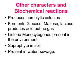 Other characters and
Biochemical reactions
• Produces hemolytic colonies
• Ferments Glucose, Maltose, lactose
produces acid but no gas
• Listeria Monocytogenes present in
the environment
• Saprophyte in soil
• Present in water, sewage.
 