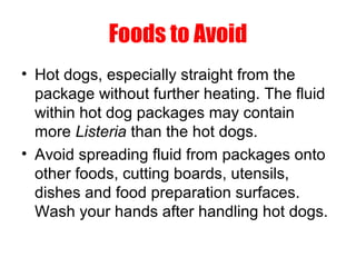 Foods to Avoid
• Hot dogs, especially straight from the
package without further heating. The fluid
within hot dog packages may contain
more Listeria than the hot dogs.
• Avoid spreading fluid from packages onto
other foods, cutting boards, utensils,
dishes and food preparation surfaces.
Wash your hands after handling hot dogs.
 
