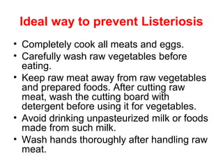 Ideal way to prevent Listeriosis
• Completely cook all meats and eggs.
• Carefully wash raw vegetables before
eating.
• Keep raw meat away from raw vegetables
and prepared foods. After cutting raw
meat, wash the cutting board with
detergent before using it for vegetables.
• Avoid drinking unpasteurized milk or foods
made from such milk.
• Wash hands thoroughly after handling raw
meat.
 