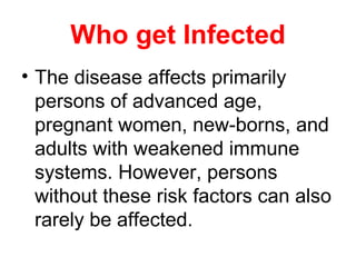 Who get Infected
• The disease affects primarily
persons of advanced age,
pregnant women, new-borns, and
adults with weakened immune
systems. However, persons
without these risk factors can also
rarely be affected.
 