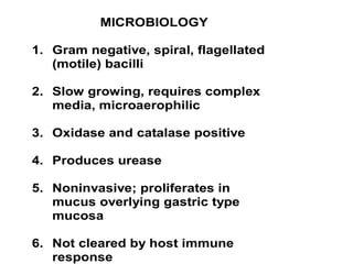 MICROBIOLOGY
1. Gram negative, spiral, flagellated
(motile) bacilli
2. Slow growing, requires complex
media, microaerophilic
3. Oxidase and catalase positive
4. Produces urease
5. Noninvasive; proliferates in
mucus overlying gastric type
mucosa
6. Not cleared by host immune
response
 
