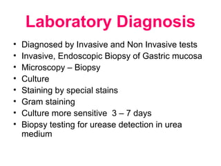Laboratory Diagnosis
• Diagnosed by Invasive and Non Invasive tests
• Invasive, Endoscopic Biopsy of Gastric mucosa
• Microscopy – Biopsy
• Culture
• Staining by special stains
• Gram staining
• Culture more sensitive 3 – 7 days
• Biopsy testing for urease detection in urea
medium
 