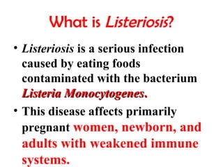 What is Listeriosis?
• Listeriosis is a serious infection
caused by eating foods
contaminated with the bacterium
Listeria MonocytogenesListeria Monocytogenes..
• This disease affects primarily
pregnant women, newborn, and
adults with weakened immune
systems.
 