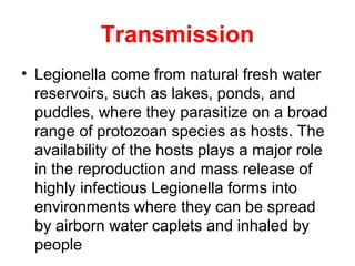 Transmission
• Legionella come from natural fresh water
reservoirs, such as lakes, ponds, and
puddles, where they parasitize on a broad
range of protozoan species as hosts. The
availability of the hosts plays a major role
in the reproduction and mass release of
highly infectious Legionella forms into
environments where they can be spread
by airborn water caplets and inhaled by
people
 