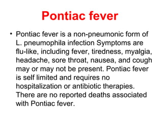 Pontiac fever
• Pontiac fever is a non-pneumonic form of
L. pneumophila infection Symptoms are
flu-like, including fever, tiredness, myalgia,
headache, sore throat, nausea, and cough
may or may not be present. Pontiac fever
is self limited and requires no
hospitalization or antibiotic therapies.
There are no reported deaths associated
with Pontiac fever.
 