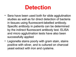 Detection
• Sera have been used both for slide agglutination
studies as well as for direct detection of bacteria
in tissues using fluorescent-labelled antibody.
Specific antibody in patients can be determined
by the indirect fluorescent antibody test. ELISA
and micro agglutination tests have also been
successfully applied
• Legionella stains poorly with gram stain, stains
positive with silver, and is cultured on charcoal
yeast extract with iron and cysteine.
 