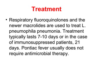 Treatment
• Respiratory fluoroquinolones and the
newer macrolides are used to treat L.
pneumophila pneumonia. Treatment
typically lasts 7-10 days or in the case
of immunosuppressed patients, 21
days. Pontiac fever usually does not
require antimicrobial therapy.
 