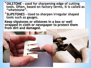 *OILSTONE - used for sharpening edge of cutting
tools. Often, based on factory terms, it is called as
“whetstone”.
*SLIPSTONES - Used to sharpen irregular shaped
tools such as gauges.
Keep slipstones or oilstones in a box or well
wrapped in cloth or newspaper to protect them
from dirt and damaged.
 