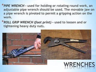 *PIPE WRENCH - used for holding or rotating round work, an
adjustable pipe wrench should be used. The movable jaw on
a pipe wrench is pivoted to permit a gripping action on the
work.
*ROLL GRIP WRENCH (foot print) - used to loosen and or
tightening heavy duty nuts.
 
