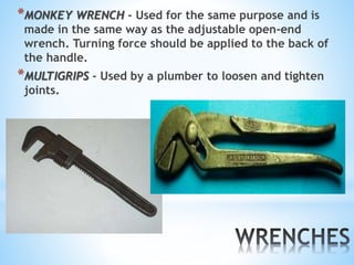 *MONKEY WRENCH - Used for the same purpose and is
made in the same way as the adjustable open-end
wrench. Turning force should be applied to the back of
the handle.
*MULTIGRIPS - Used by a plumber to loosen and tighten
joints.
 