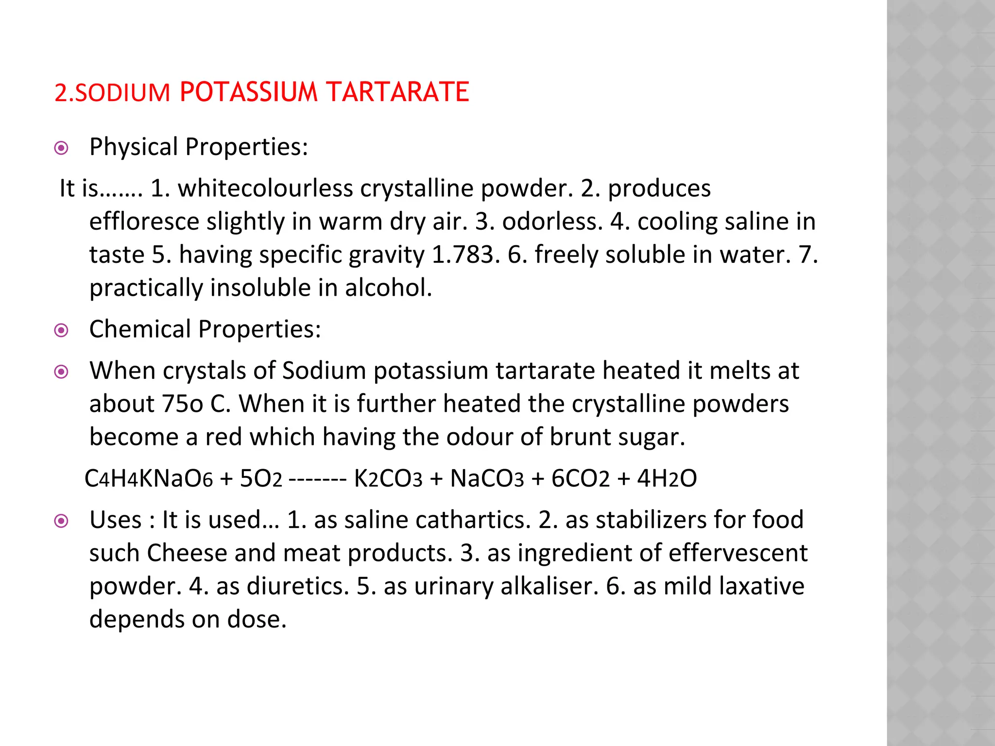 2.SODIUM POTASSIUM TARTARATE
⦿ Physical Properties:
It is……. 1. whitecolourless crystalline powder. 2. produces
effloresce slightly in warm dry air. 3. odorless. 4. cooling saline in
taste 5. having specific gravity 1.783. 6. freely soluble in water. 7.
practically insoluble in alcohol.
⦿ Chemical Properties:
⦿ When crystals of Sodium potassium tartarate heated it melts at
about 75o C. When it is further heated the crystalline powders
become a red which having the odour of brunt sugar.
C4H4KNaO6 + 5O2 ------- K2CO3 + NaCO3 + 6CO2 + 4H2O
⦿ Uses : It is used… 1. as saline cathartics. 2. as stabilizers for food
such Cheese and meat products. 3. as ingredient of effervescent
powder. 4. as diuretics. 5. as urinary alkaliser. 6. as mild laxative
depends on dose.
 
