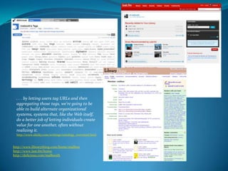 . . . by letting users tag URLs and then aggregating those tags, we're going to be able to build alternate organizational systems, systems that, like the Web itself, do a better job of letting individuals create value for one another, often without realizing it.http://www.shirky.com/writings/ontology_overrated.htmlhttp://www.librarything.com/home/malboo http://www.last.fm/home http://delicious.com/malbooth 