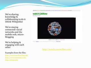 We're sharing knowledge & collaborating to do it (think Wikipedia)We're staying connected: social networks and the mobile web, micro-bloggingWe're helping & engaging with each other Examples from the film:http://www.couchsurfing.org/ http://www.mumsnet.com/  http://theps.net/http://watch.usnowfilm.com/