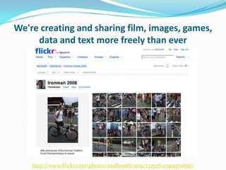 We're creating and sharing film, images, games, data and text more freely than everhttp://www.flickr.com/photos/malbooth/sets/72157607919370856/