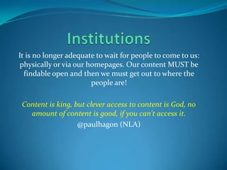 InstitutionsIt is no longer adequate to wait for people to come to us:  physically or via our homepages. Our content MUST be findable open and then we must get out to where the people are!Content is king, but clever access to content is God, no amount of content is good, if you can't access it.@paulhagon (NLA)
