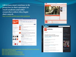 Librarians must continue to be proactive in their attempts to reach students and other researchers where they begin their search. http://www.dlib.org/dlib/may07/lally/05lally.htmlhttp://www.facebook.com/pages/Sydney-Australia/UTS-Library/93282252430http://twitter.com/utslibraryhttp://www.youtube.com/user/UTSLibraryhttp://www.lib.uts.edu.au/news/*/*/*/feedhttp://www.lib.uts.edu.au/students/need-help 