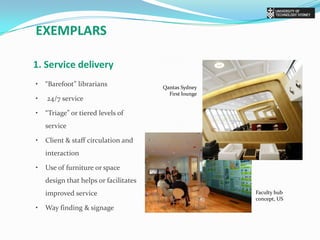 exemplars1. Service delivery •	“Barefoot” librarians•	 24/7 service•	“Triage” or tiered levels of service•	Client & staff circulation and interaction•	Use of furniture or space design that helps or facilitates improved service•	Way finding & signageQantas Sydney First loungeFaculty hub concept, US