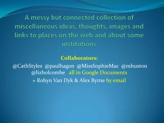 A messy but connected collection of miscellaneous ideas, thoughts, images and links to places on the web and about some institutionsCollaborators: @CathStyles  @paulhagon  @MissSophieMac  @mhuston @lizholcombeall in Google Documents+ Robyn Van Dyk & Alex Byrne by email