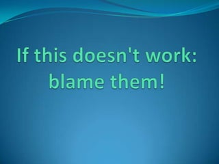 If this doesn't work: blame them!