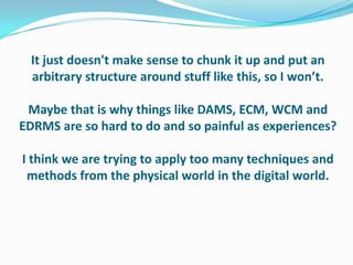 It just doesn't make sense to chunk it up and put an arbitrary structure around stuff like this, so I won’t.Maybe that is why things like DAMS, ECM, WCM and EDRMS are so hard to do and so painful as experiences?I think we are trying to apply too many techniques and methods from the physical world in the digital world.