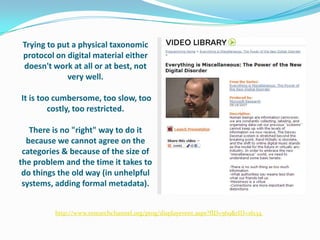 Trying to put a physical taxonomic protocol on digital material either doesn't work at all or at best, not very well. It is too cumbersome, too slow, too costly, too restricted.There is no "right" way to do it because we cannot agree on the categories & because of the size of the problem and the time it takes to do things the old way (in unhelpful systems, adding formal metadata).http://www.researchchannel.org/prog/displayevent.aspx?fID=569&rID=16134  