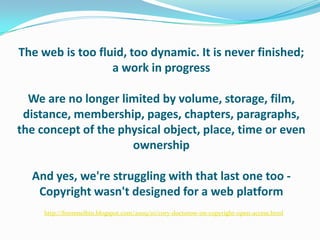 The web is too fluid, too dynamic. It is never finished; a work in progressWe are no longer limited by volume, storage, film, distance, membership, pages, chapters, paragraphs, the concept of the physical object, place, time or even ownershipAnd yes, we're struggling with that last one too - Copyright wasn't designed for a web platformhttp://frommelbin.blogspot.com/2009/10/cory-doctorow-on-copyright-open-access.html