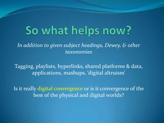 So what helps now?In addition to given subject headings, Dewey, & other taxonomiesTagging, playlists, hyperlinks, shared platforms & data, applications, mashups, ‘digital altruism’Is it really digital convergence or is it convergence of the best of the physical and digital worlds?
