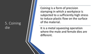 5. Coining
die
Coining is a form of precision
stamping in which a workpiece is
subjected to a sufficiently high stress
to induce plastic flow on the surface
of the material.
It is a metal squeezing operation
where the male and female dies are
different.
 
