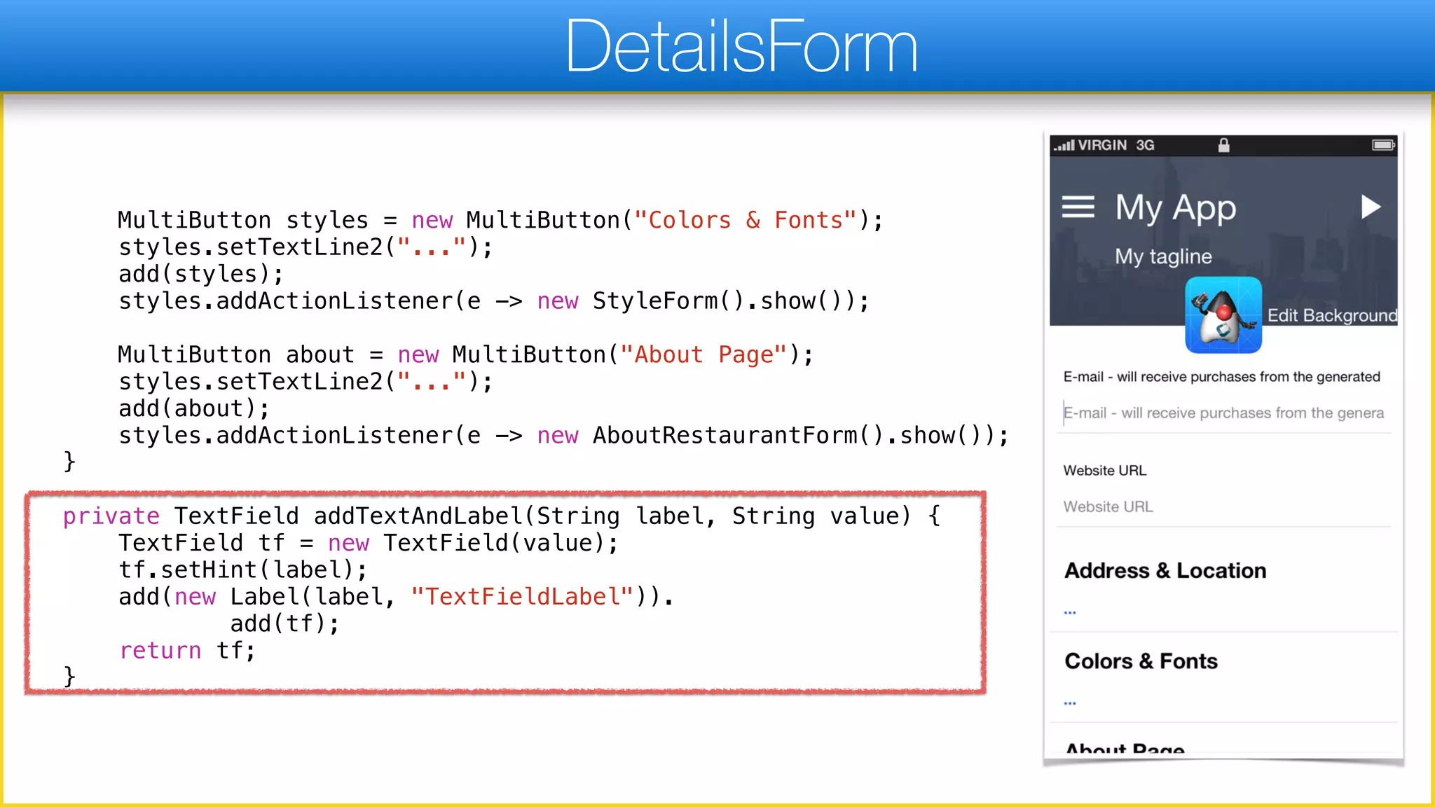 MultiButton styles = new MultiButton("Colors & Fonts");
styles.setTextLine2("...");
add(styles);
styles.addActionListener(e -> new StyleForm().show());
MultiButton about = new MultiButton("About Page");
styles.setTextLine2("...");
add(about);
styles.addActionListener(e -> new AboutRestaurantForm().show());
}
private TextField addTextAndLabel(String label, String value) {
TextField tf = new TextField(value);
tf.setHint(label);
add(new Label(label, "TextFieldLabel")).
add(tf);
return tf;
}
DetailsForm
 